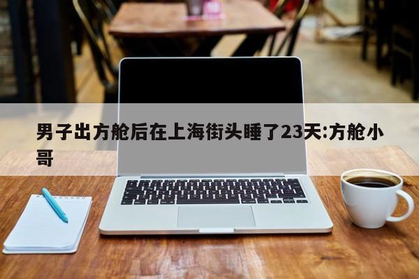 男子出方舱后在上海街头睡了23天:方舱小哥