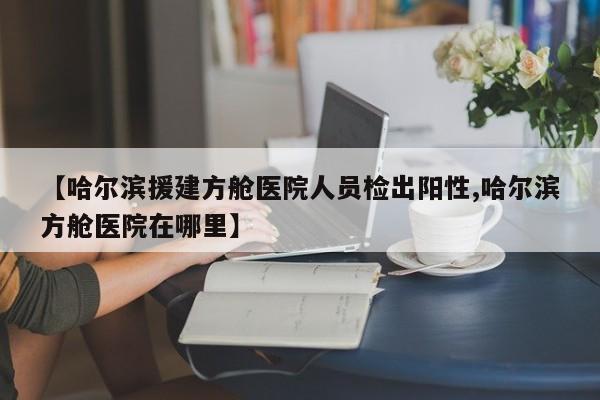 【哈尔滨援建方舱医院人员检出阳性,哈尔滨方舱医院在哪里】
